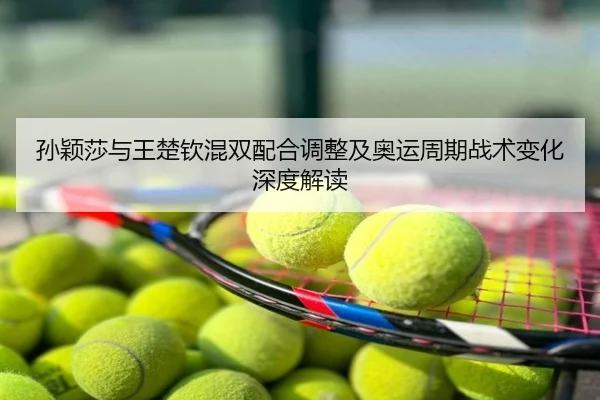 孙颖莎与王楚钦混双配合调整及奥运周期战术变化深度解读