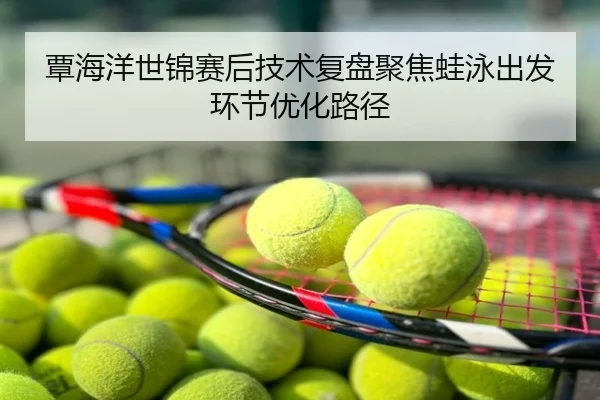 覃海洋世锦赛后技术复盘聚焦蛙泳出发环节优化路径