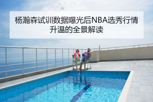 杨瀚森试训数据曝光后NBA选秀行情升温的全景解读
