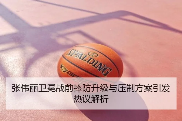 张伟丽卫冕战前摔防升级与压制方案引发热议解析