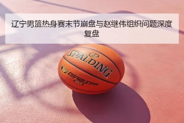 辽宁男篮热身赛末节崩盘与赵继伟组织问题深度复盘