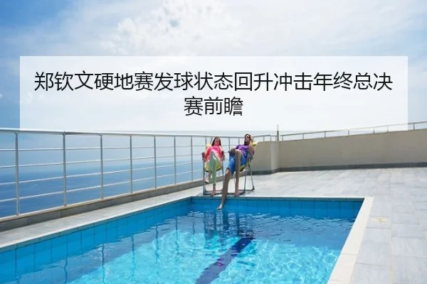 郑钦文硬地赛发球状态回升冲击年终总决赛前瞻